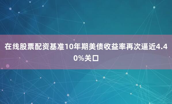 在线股票配资基准10年期美债收益率再次逼近4.40%关口