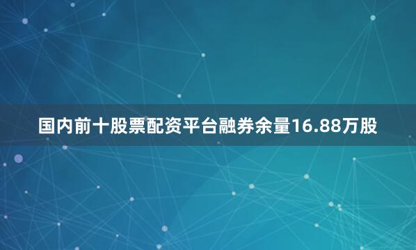 国内前十股票配资平台融券余量16.88万股