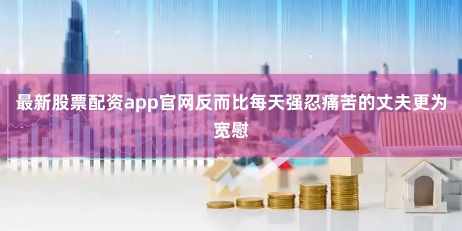 最新股票配资app官网反而比每天强忍痛苦的丈夫更为宽慰
