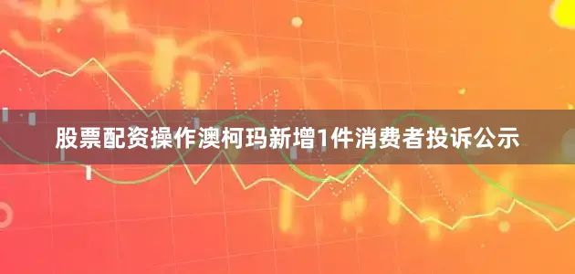 股票配资操作澳柯玛新增1件消费者投诉公示
