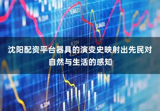 沈阳配资平台器具的演变史映射出先民对自然与生活的感知