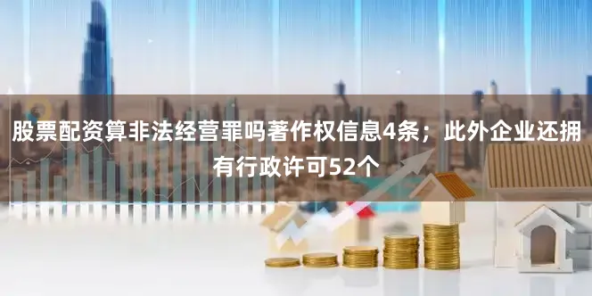 股票配资算非法经营罪吗著作权信息4条；此外企业还拥有行政许可52个