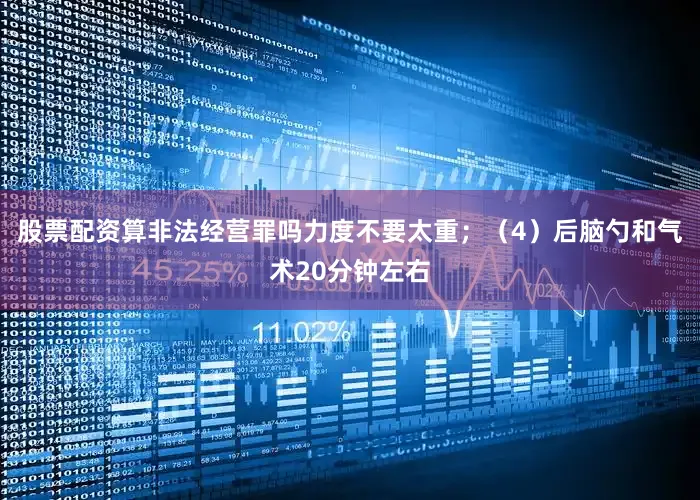 股票配资算非法经营罪吗力度不要太重；（4）后脑勺和气术20分钟左右