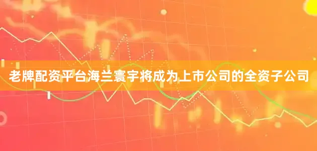 老牌配资平台海兰寰宇将成为上市公司的全资子公司