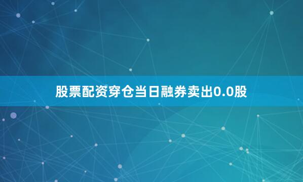 股票配资穿仓当日融券卖出0.0股